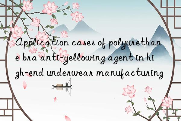 Application cases of polyurethane bra anti-yellowing agent in high-end underwear manufacturing