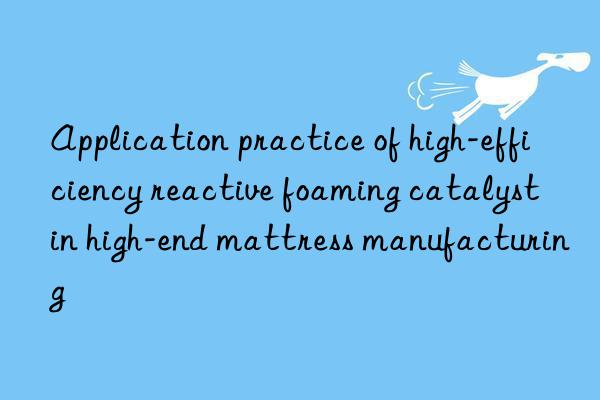 Application practice of high-efficiency reactive foaming catalyst in high-end mattress manufacturing