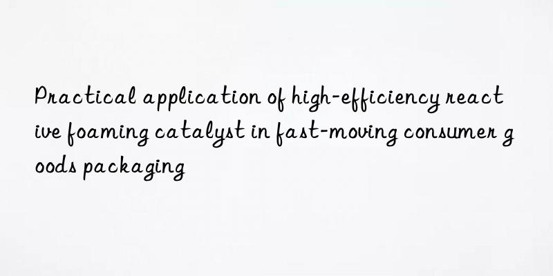 Practical application of high-efficiency reactive foaming catalyst in fast-moving consumer goods packaging