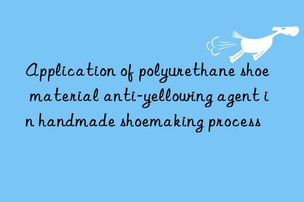 Application of polyurethane shoe material anti-yellowing agent in handmade shoemaking process