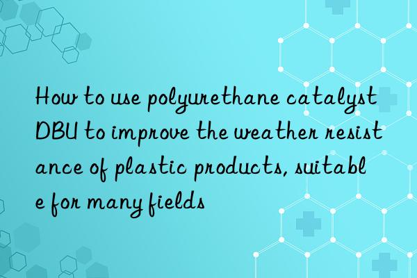 How to use polyurethane catalyst DBU to improve the weather resistance of plastic products, suitable for many fields