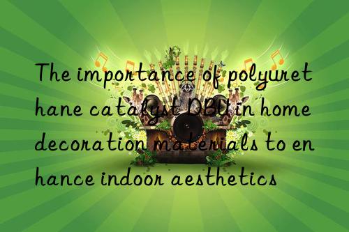 The importance of polyurethane catalyst DBU in home decoration materials to enhance indoor aesthetics