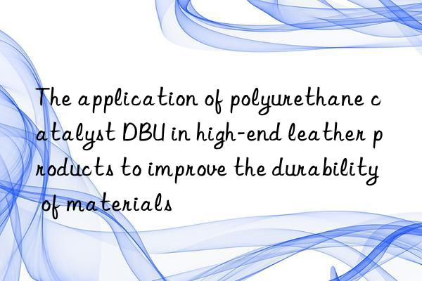 The application of polyurethane catalyst DBU in high-end leather products to improve the durability of materials