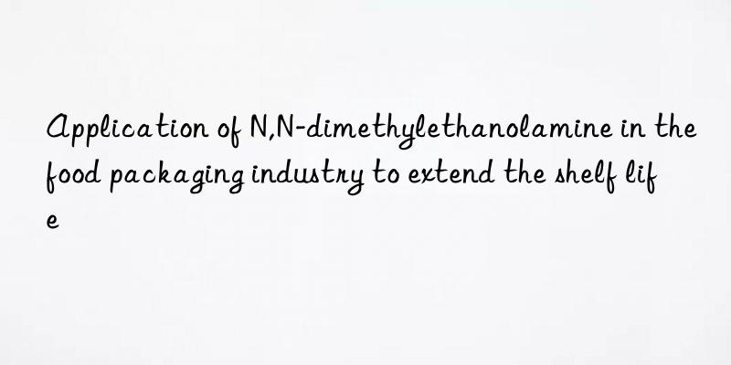 Application of N,N-dimethylethanolamine in the food packaging industry to extend the shelf life