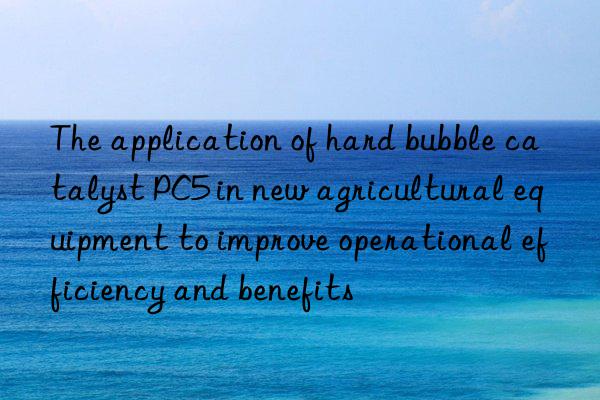 The application of hard bubble catalyst PC5 in new agricultural equipment to improve operational efficiency and benefits