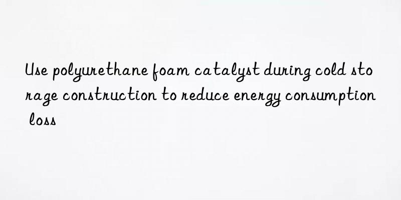 Use polyurethane foam catalyst during cold storage construction to reduce energy consumption loss