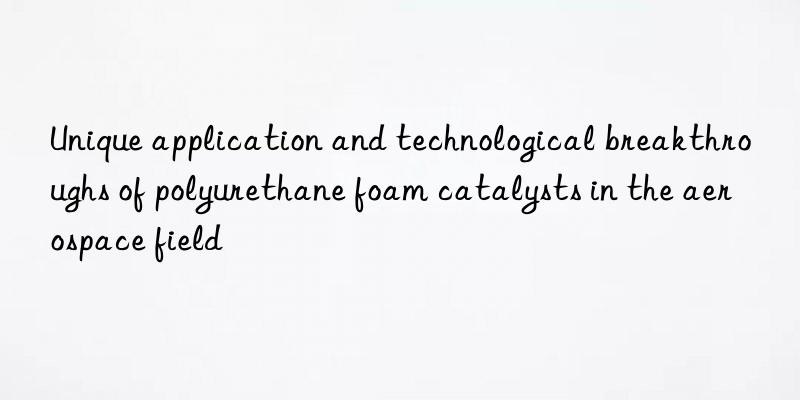 Unique application and technological breakthroughs of polyurethane foam catalysts in the aerospace field