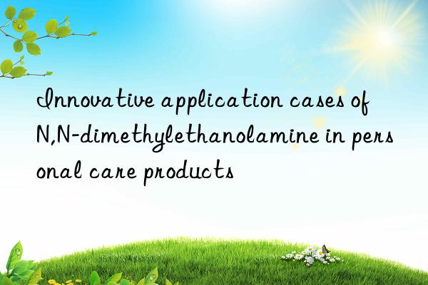 Innovative application cases of N,N-dimethylethanolamine in personal care products