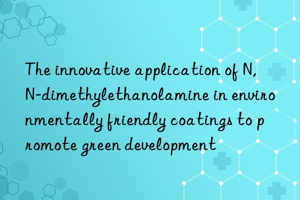 The innovative application of N,N-dimethylethanolamine in environmentally friendly coatings to promote green development