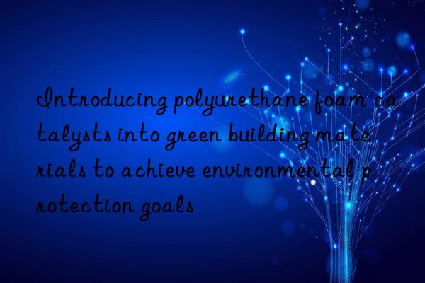 Introducing polyurethane foam catalysts into green building materials to achieve environmental protection goals