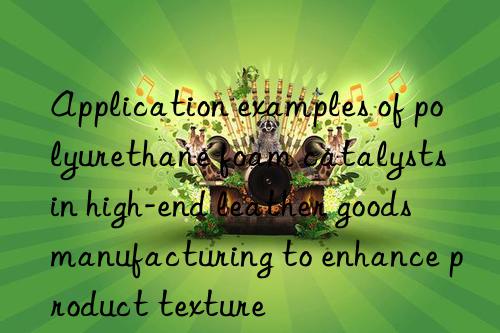 Application examples of polyurethane foam catalysts in high-end leather goods manufacturing to enhance product texture