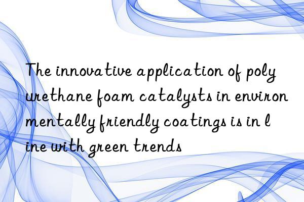 The innovative application of polyurethane foam catalysts in environmentally friendly coatings is in line with green trends