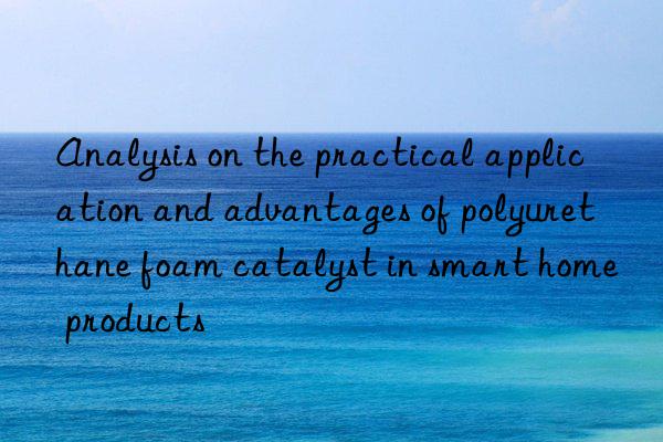 Analysis on the practical application and advantages of polyurethane foam catalyst in smart home products