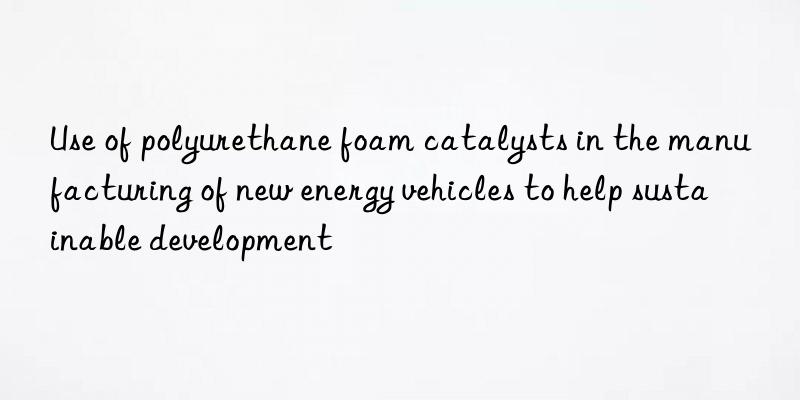 Use of polyurethane foam catalysts in the manufacturing of new energy vehicles to help sustainable development