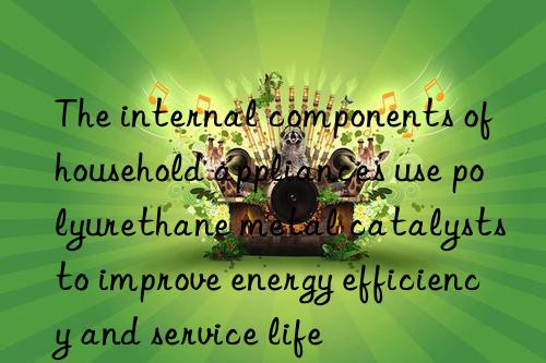 The internal components of household appliances use polyurethane metal catalysts to improve energy efficiency and service life