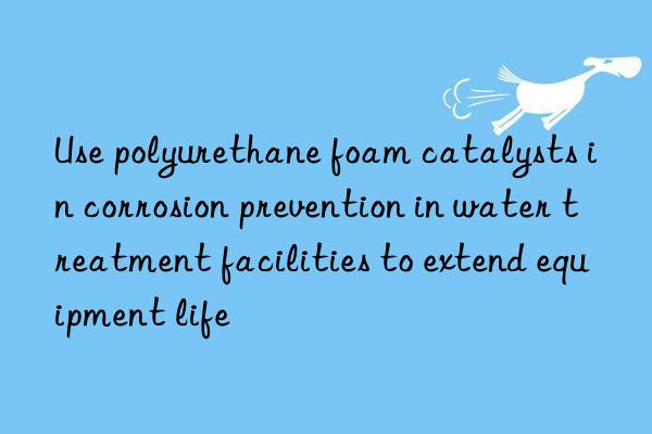 Use polyurethane foam catalysts in corrosion prevention in water treatment facilities to extend equipment life