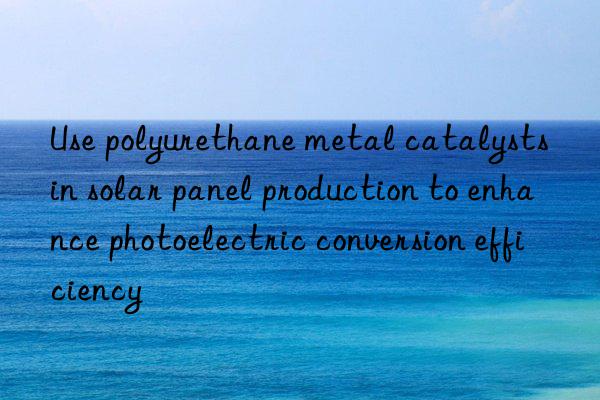 Use polyurethane metal catalysts in solar panel production to enhance photoelectric conversion efficiency