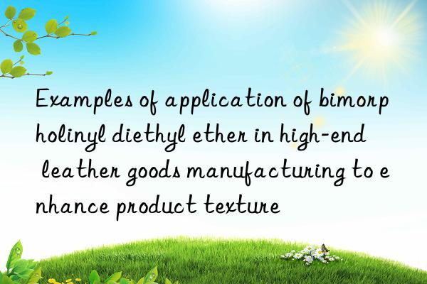 Examples of application of bimorpholinyl diethyl ether in high-end leather goods manufacturing to enhance product texture