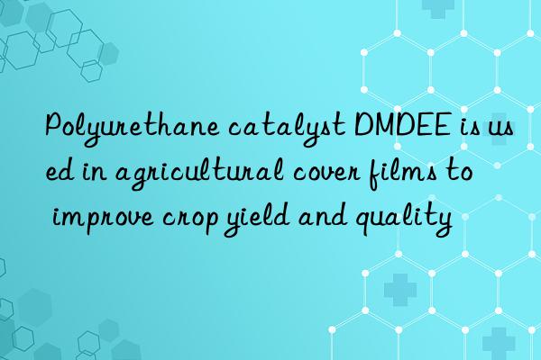 Polyurethane catalyst DMDEE is used in agricultural cover films to improve crop yield and quality