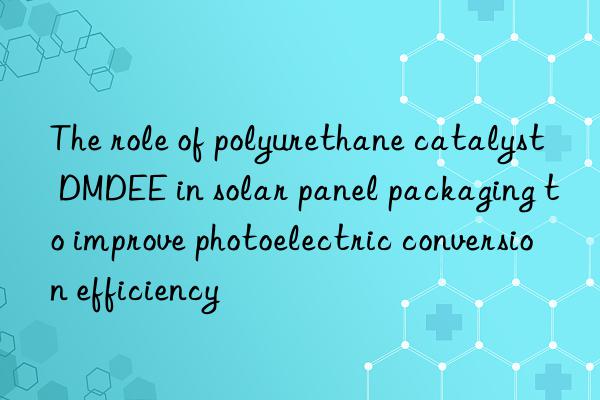 The role of polyurethane catalyst DMDEE in solar panel packaging to improve photoelectric conversion efficiency