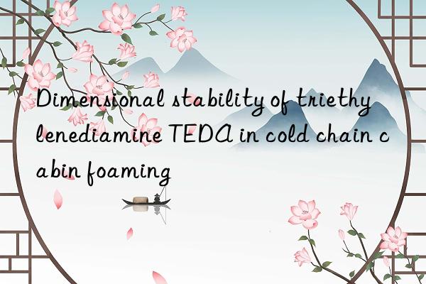 Dimensional stability of triethylenediamine TEDA in cold chain cabin foaming