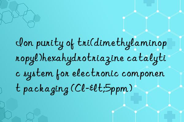 Ion purity of tri(dimethylaminopropyl)hexahydrotriazine catalytic system for electronic component packaging (Cl-<5ppm)