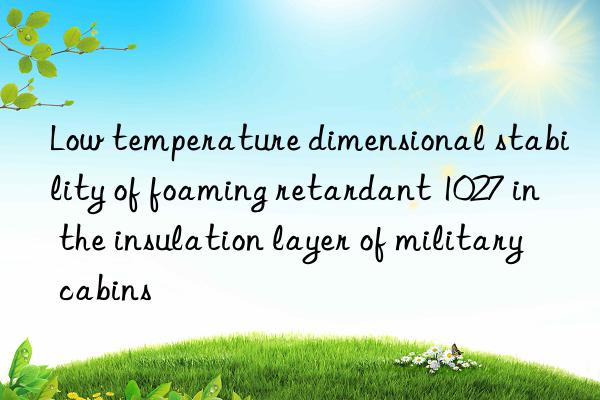 Low temperature dimensional stability of foaming retardant 1027 in the insulation layer of military cabins