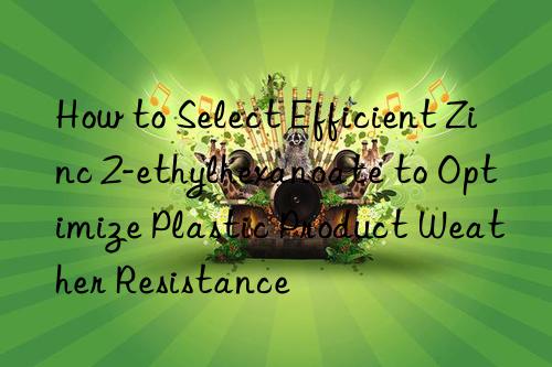 How to Select Efficient Zinc 2-ethylhexanoate to Optimize Plastic Product Weather Resistance