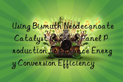 Using Bismuth Neodecanoate Catalyst in Solar Panel Production to Enhance Energy Conversion Efficiency