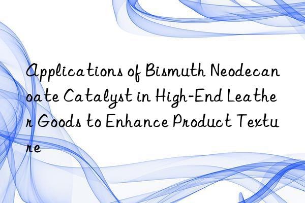 Applications of Bismuth Neodecanoate Catalyst in High-End Leather Goods to Enhance Product Texture