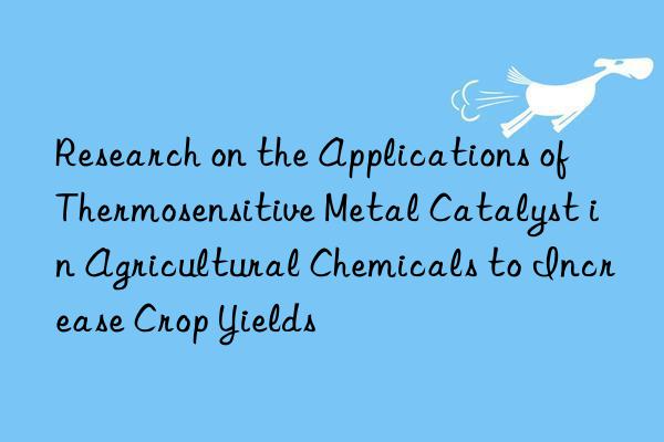 Research on the Applications of Thermosensitive Metal Catalyst in Agricultural Chemicals to Increase Crop Yields