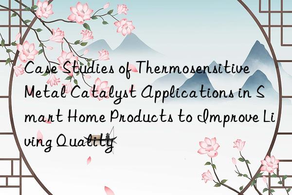 Case Studies of Thermosensitive Metal Catalyst Applications in Smart Home Products to Improve Living Quality