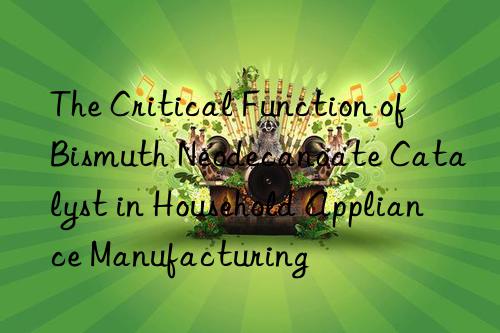 The Critical Function of Bismuth Neodecanoate Catalyst in Household Appliance Manufacturing