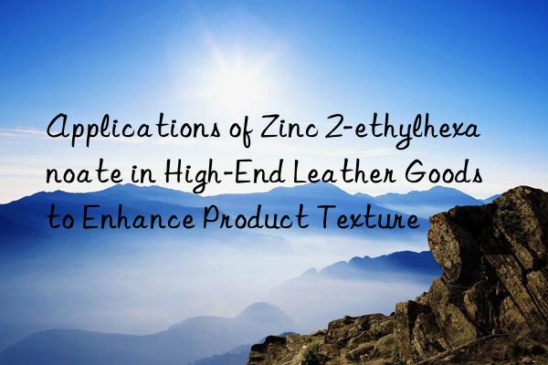 Applications of Zinc 2-ethylhexanoate in High-End Leather Goods to Enhance Product Texture