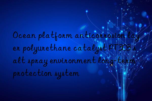 Ocean platform anticorrosion layer polyurethane catalyst PT303 salt spray environment long-term protection system