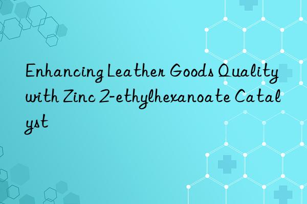 Enhancing Leather Goods Quality with Zinc 2-ethylhexanoate Catalyst