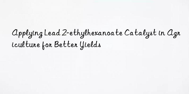 Applying Lead 2-ethylhexanoate Catalyst in Agriculture for Better Yields