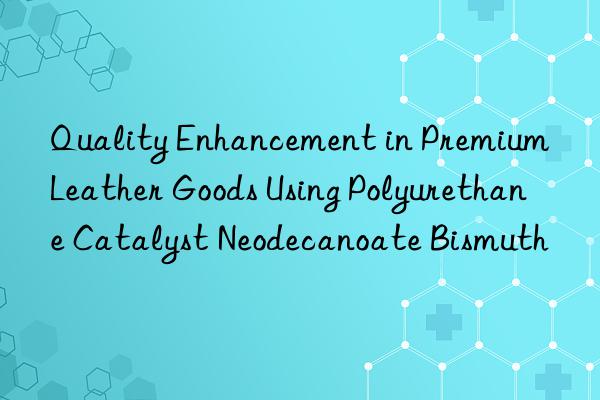 Quality Enhancement in Premium Leather Goods Using Polyurethane Catalyst Neodecanoate Bismuth