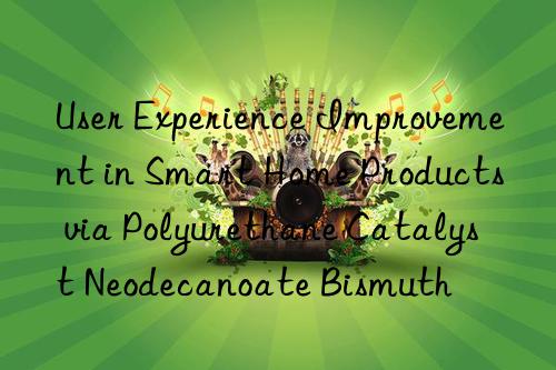 User Experience Improvement in Smart Home Products via Polyurethane Catalyst Neodecanoate Bismuth