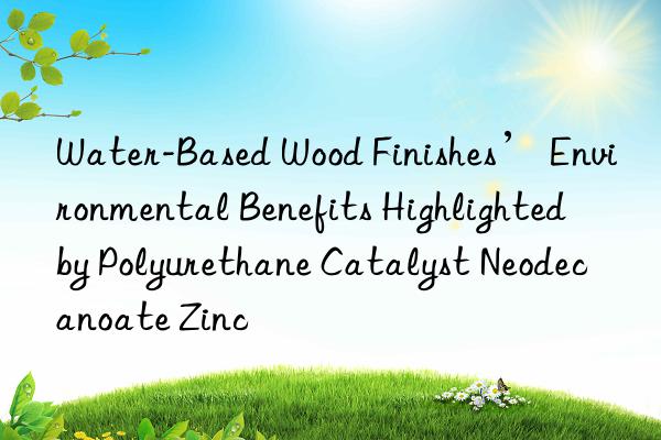 Water-Based Wood Finishes’ Environmental Benefits Highlighted by Polyurethane Catalyst Neodecanoate Zinc