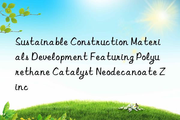 Sustainable Construction Materials Development Featuring Polyurethane Catalyst Neodecanoate Zinc