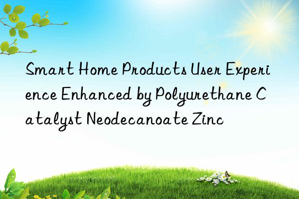 Smart Home Products User Experience Enhanced by Polyurethane Catalyst Neodecanoate Zinc