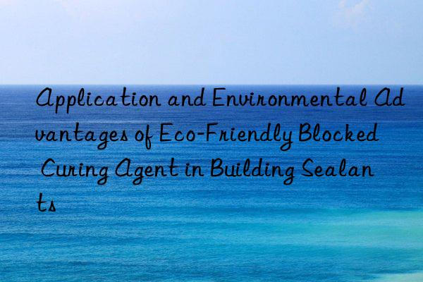 Application and Environmental Advantages of Eco-Friendly Blocked Curing Agent in Building Sealants