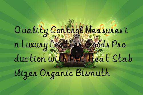 Quality Control Measures in Luxury Leather Goods Production with PVC Heat Stabilizer Organic Bismuth