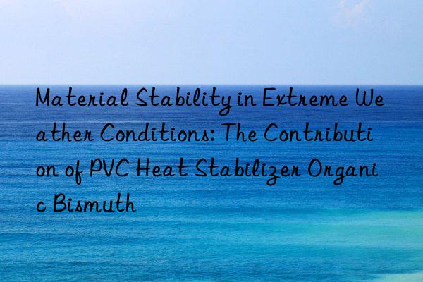 Material Stability in Extreme Weather Conditions: The Contribution of PVC Heat Stabilizer Organic Bismuth