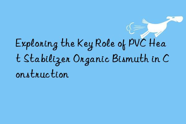 Exploring the Key Role of PVC Heat Stabilizer Organic Bismuth in Construction