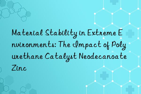 Material Stability in Extreme Environments: The Impact of Polyurethane Catalyst Neodecanoate Zinc