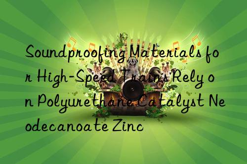 Soundproofing Materials for High-Speed Trains Rely on Polyurethane Catalyst Neodecanoate Zinc