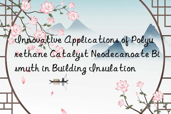 Innovative Applications of Polyurethane Catalyst Neodecanoate Bismuth in Building Insulation