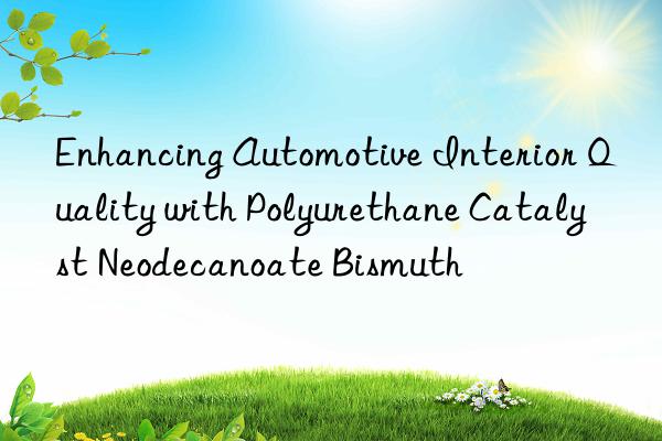 Enhancing Automotive Interior Quality with Polyurethane Catalyst Neodecanoate Bismuth